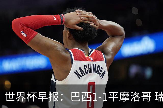 世界杯早报：巴西1-1平摩洛哥 瑞士1-1遭卡塔尔绝平